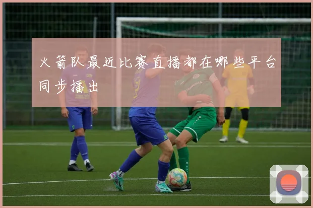 火箭队最近比赛直播都在哪些平台同步播出