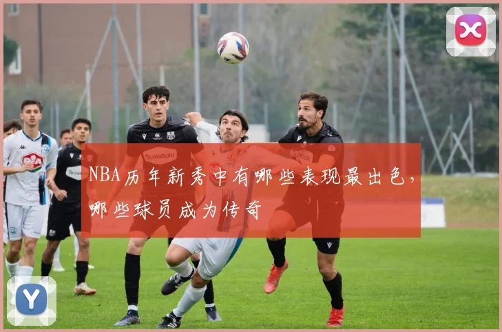 NBA历年新秀中有哪些表现最出色，哪些球员成为传奇