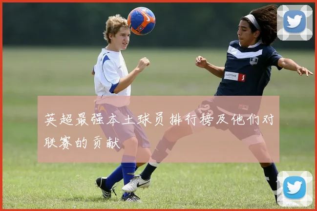 英超最强本土球员排行榜及他们对联赛的贡献