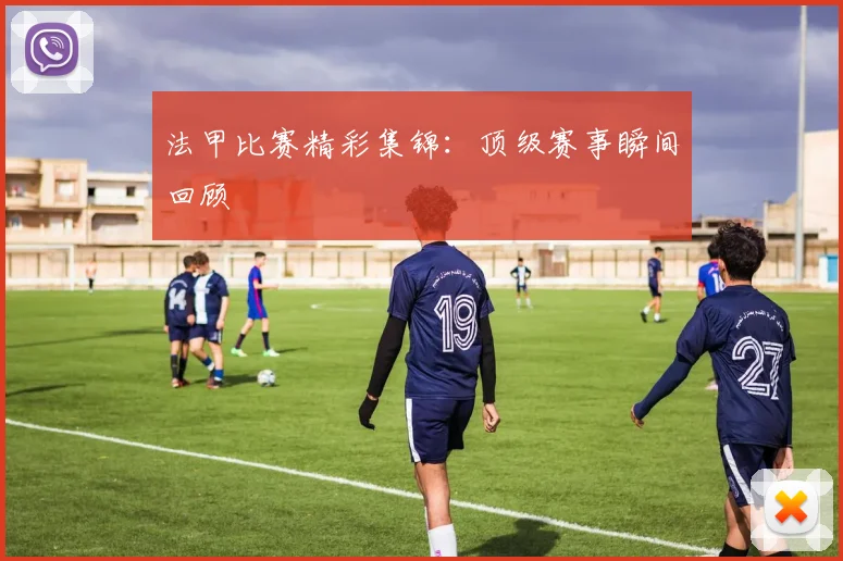 法甲比赛精彩集锦：顶级赛事瞬间回顾