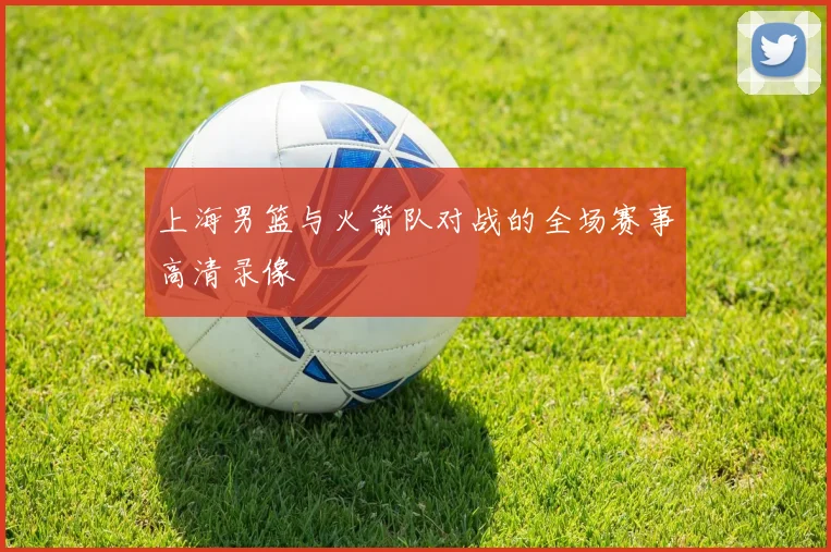 上海男篮与火箭队对战的全场赛事高清录像